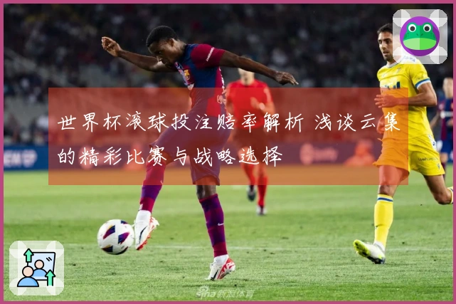 世界杯滚球投注赔率解析 浅谈云集的精彩比赛与战略选择