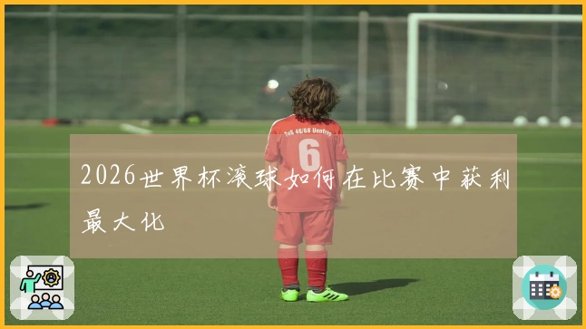 2026世界杯滚球如何在比赛中获利最大化